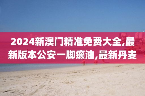 2024新澳门精准免费大全,最新版本公安一脚癞油,最新丹麦