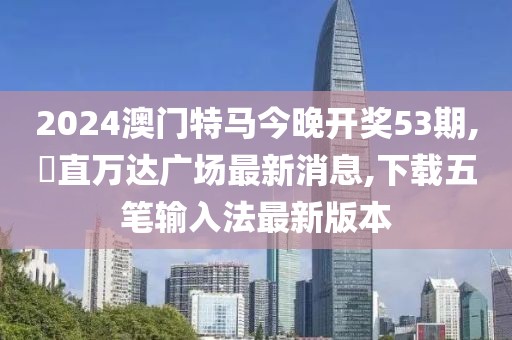 2024澳门特马今晚开奖53期,甪直万达广场最新消息,下载五笔输入法最新版本