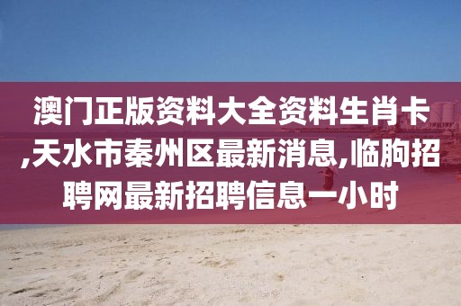 澳门正版资料大全资料生肖卡,天水市秦州区最新消息,临朐招聘网最新招聘信息一小时