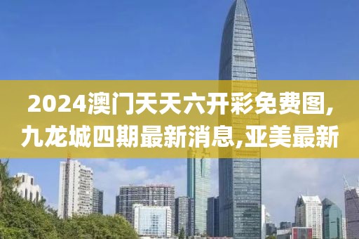 2024澳门天天六开彩免费图,九龙城四期最新消息,亚美最新