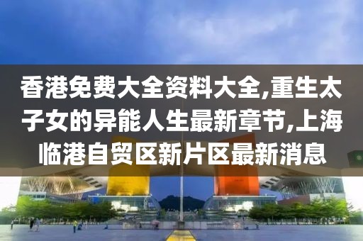 香港免费大全资料大全,重生太子女的异能人生最新章节,上海临港自贸区新片区最新消息