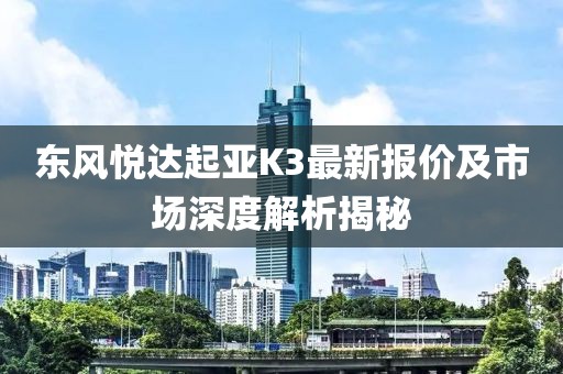 东风悦达起亚K3最新报价及市场深度解析揭秘
