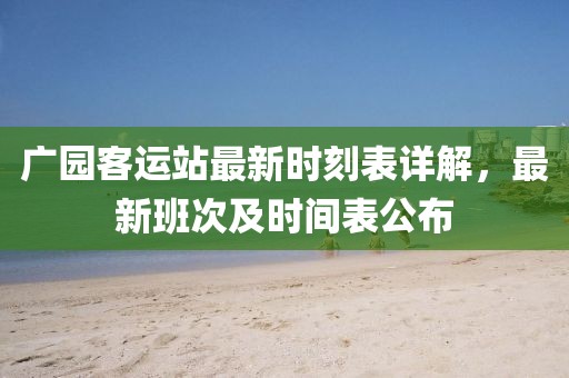 广园客运站最新时刻表详解，最新班次及时间表公布