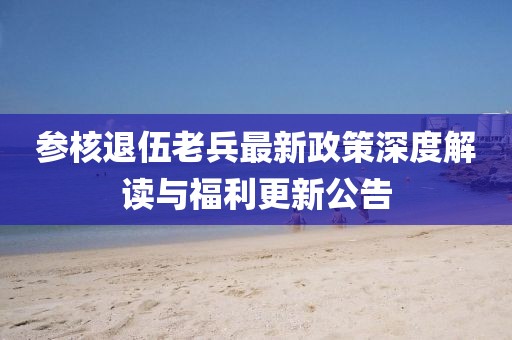参核退伍老兵最新政策深度解读与福利更新公告