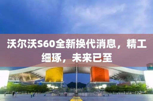 沃尔沃S60全新换代消息，精工细琢，未来已至