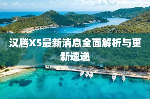 汉腾X5最新消息全面解析与更新速递