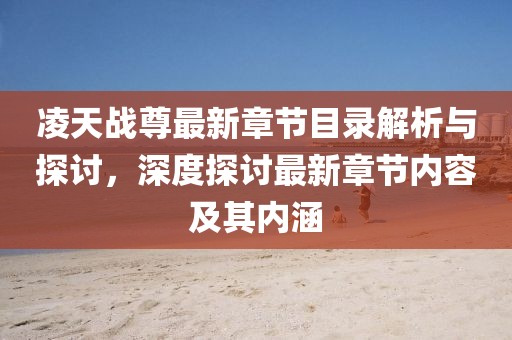 凌天战尊最新章节目录解析与探讨，深度探讨最新章节内容及其内涵