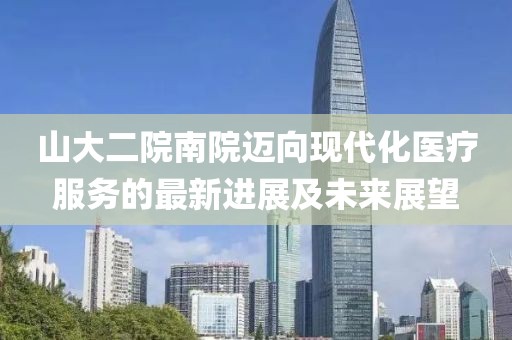 山大二院南院迈向现代化医疗服务的最新进展及未来展望