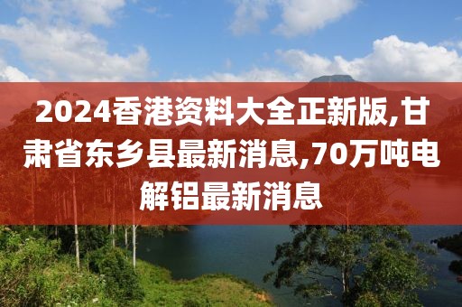 2024香港资料大全正新版,甘肃省东乡县最新消息,70万吨电解铝最新消息