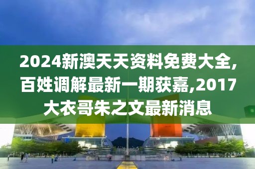 2024新澳天天资料免费大全,百姓调解最新一期获嘉,2017大衣哥朱之文最新消息