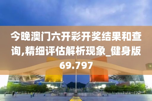 今晚澳门六开彩开奖结果和查询,精细评估解析现象_健身版69.797