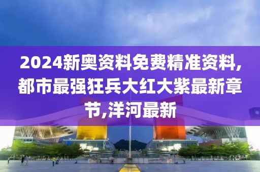 2024新奥资料免费精准资料,都市最强狂兵大红大紫最新章节,洋河最新