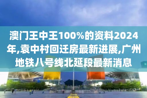 澳门王中王100%的资料2024年,袁中村回迁房最新进展,广州地铁八号线北延段最新消息