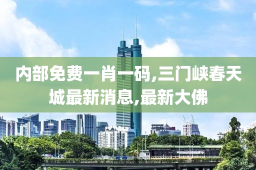 内部免费一肖一码,三门峡春天城最新消息,最新大佛