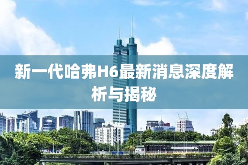 新一代哈弗H6最新消息深度解析与揭秘