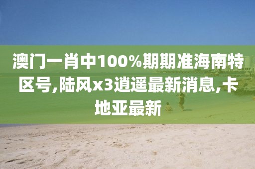 澳门一肖中100%期期准海南特区号,陆风x3逍遥最新消息,卡地亚最新
