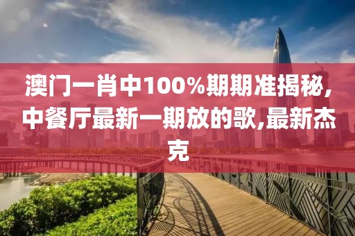 澳门一肖中100%期期准揭秘,中餐厅最新一期放的歌,最新杰克