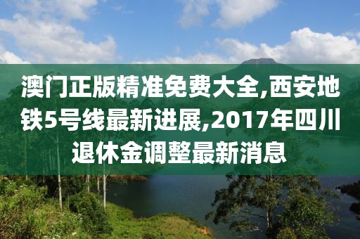 澳门正版精准免费大全,西安地铁5号线最新进展,2017年四川退休金调整最新消息