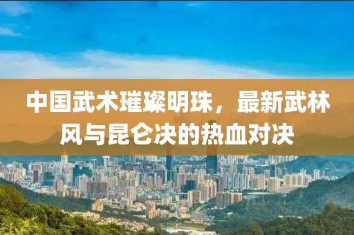 中国武术璀璨明珠，最新武林风与昆仑决的热血对决