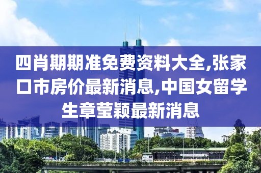 四肖期期准免费资料大全,张家口市房价最新消息,中国女留学生章莹颖最新消息