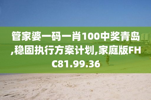 管家婆一码一肖100中奖青岛,稳固执行方案计划,家庭版FHC81.99.36