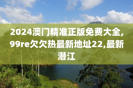 2024澳门精准正版免费大全,99re欠欠热最新地址22,最新潜江