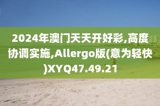 2024年澳门天天开好彩,高度协调实施,Allergo版(意为轻快)XYQ47.49.21