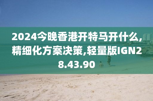 2024今晚香港开特马开什么,精细化方案决策,轻量版IGN28.43.90