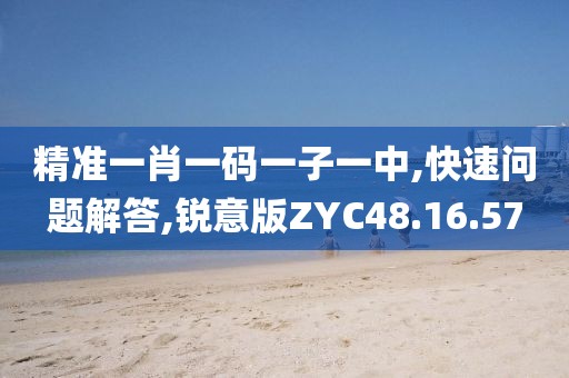 精准一肖一码一子一中,快速问题解答,锐意版ZYC48.16.57