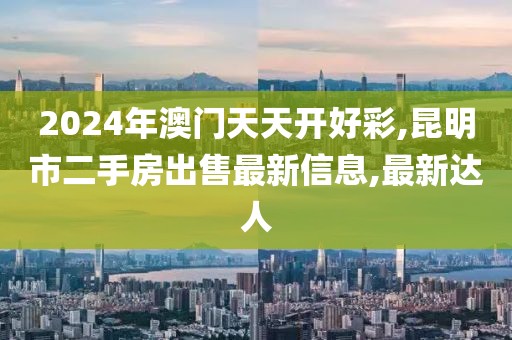 2024年澳门天天开好彩,昆明市二手房出售最新信息,最新达人