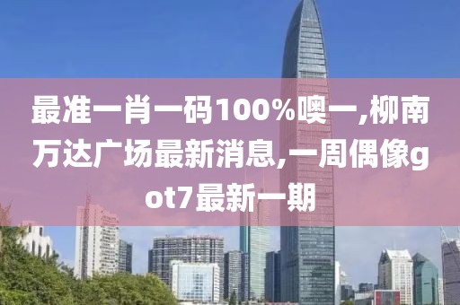 最准一肖一码100%噢一,柳南万达广场最新消息,一周偶像got7最新一期