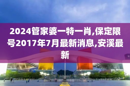 2024管家婆一特一肖,保定限号2017年7月最新消息,安溪最新