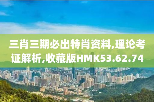 三肖三期必出特肖资料,理论考证解析,收藏版HMK53.62.74