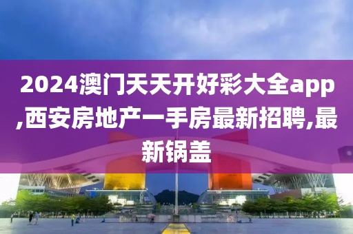 2024澳门天天开好彩大全app,西安房地产一手房最新招聘,最新锅盖