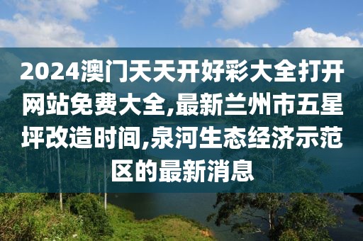 2024澳门天天开好彩大全打开网站免费大全,最新兰州市五星坪改造时间,泉河生态经济示范区的最新消息