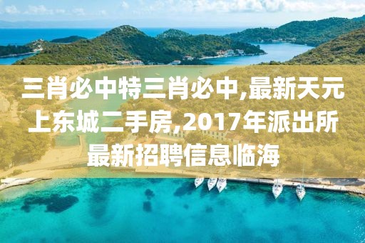 三肖必中特三肖必中,最新天元上东城二手房,2017年派出所最新招聘信息临海