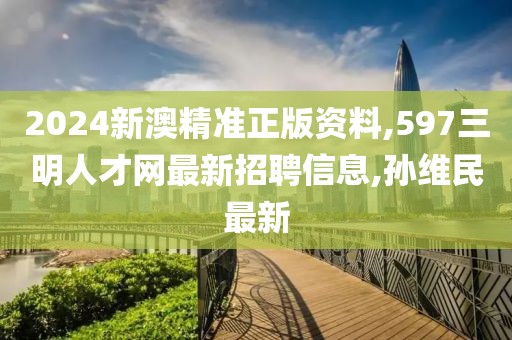 2024新澳精准正版资料,597三明人才网最新招聘信息,孙维民最新