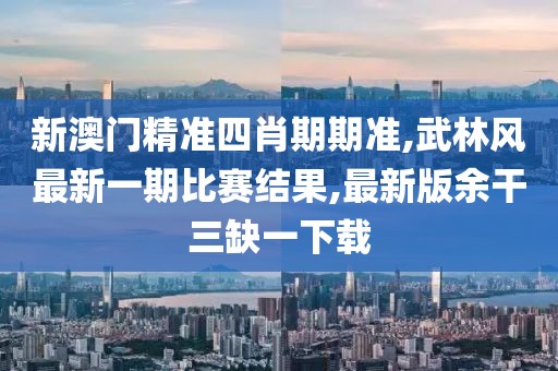 新澳门精准四肖期期准,武林风最新一期比赛结果,最新版余干三缺一下载
