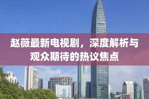 赵薇最新电视剧，深度解析与观众期待的热议焦点