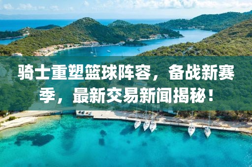 骑士重塑篮球阵容，备战新赛季，最新交易新闻揭秘！