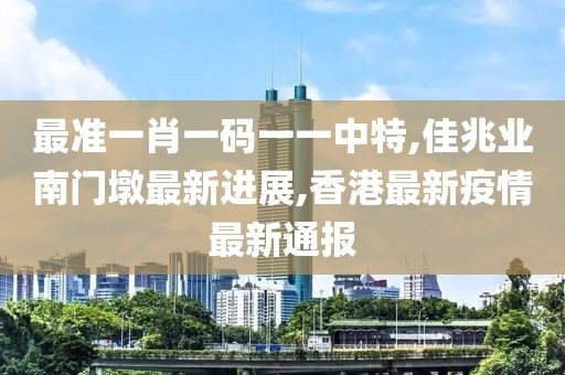 最准一肖一码一一中特,佳兆业南门墩最新进展,香港最新疫情最新通报