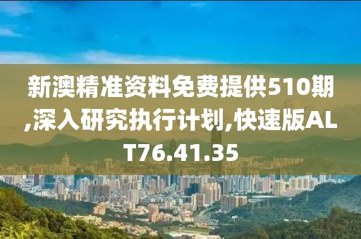 新澳精准资料免费提供510期,深入研究执行计划,快速版ALT76.41.35