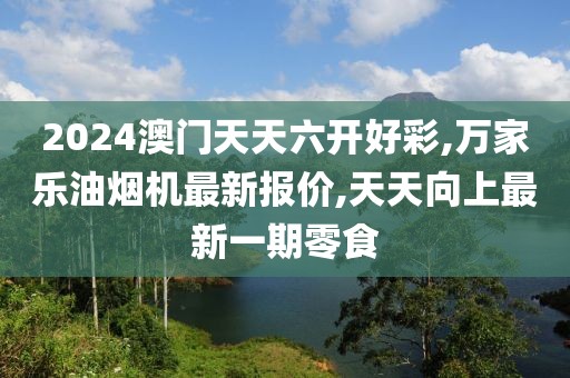 2024澳门天天六开好彩,万家乐油烟机最新报价,天天向上最新一期零食