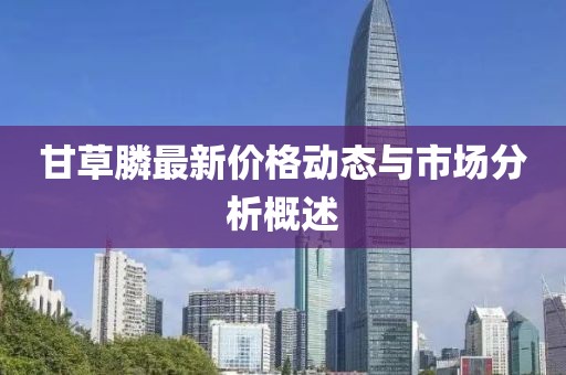 甘草膦最新价格动态与市场分析概述