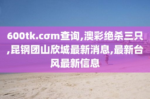 600tk.cσm查询,澳彩绝杀三只,昆钢团山欣城最新消息,最新台风最新信息