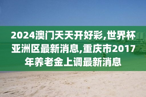 2024澳门天天开好彩,世界杯亚洲区最新消息,重庆市2017年养老金上调最新消息