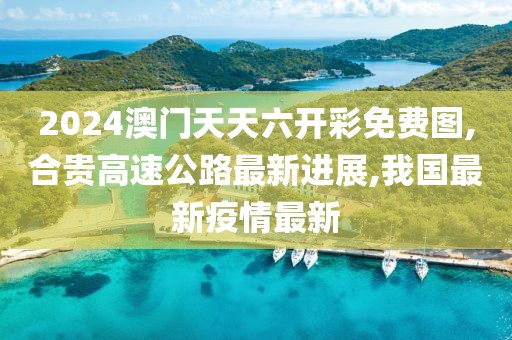 2024澳门天天六开彩免费图,合贵高速公路最新进展,我国最新疫情最新
