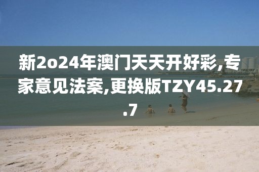 新2o24年澳门天天开好彩,专家意见法案,更换版TZY45.27.7