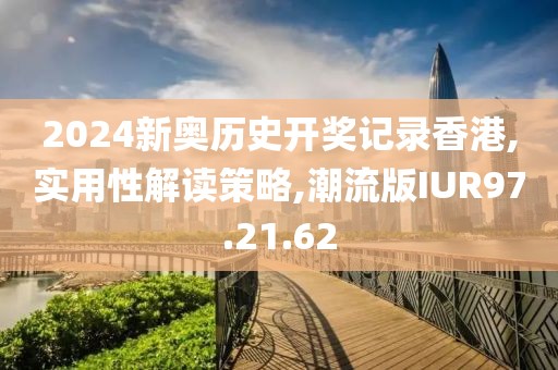 2024新奥历史开奖记录香港,实用性解读策略,潮流版IUR97.21.62