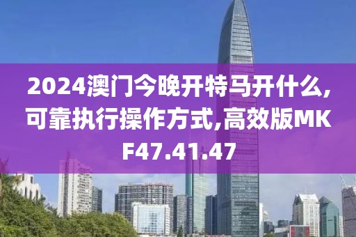 2024澳门今晚开特马开什么,可靠执行操作方式,高效版MKF47.41.47